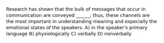 Research has shown that the bulk of messages that occur in communication are conveyed ______; thus, these channels are the most important in understanding meaning and especially the emotional states of the speakers. A) in the speaker's primary language B) physiologically C) verbally D) nonverbally