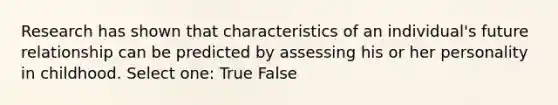 Research has shown that characteristics of an individual's future relationship can be predicted by assessing his or her personality in childhood. Select one: True False