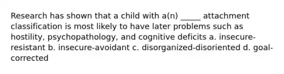 Research has shown that a child with a(n) _____ attachment classification is most likely to have later problems such as hostility, psychopathology, and cognitive deficits a. insecure-resistant b. insecure-avoidant c. disorganized-disoriented d. goal-corrected