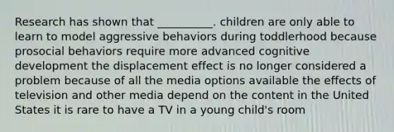 Research has shown that __________. children are only able to learn to model aggressive behaviors during toddlerhood because prosocial behaviors require more advanced cognitive development the displacement effect is no longer considered a problem because of all the media options available the effects of television and other media depend on the content in the United States it is rare to have a TV in a young child's room