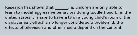 Research has shown that _______. a. children are only able to learn to model aggressive behaviors during toddlerhood b. in the united states it is rare to have a tv in a young child's room c. the displacement effect is no longer considered a problem d. the effects of television and other media depend on the content