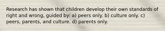 Research has shown that children develop their own standards of right and wrong, guided by: a) peers only. b) culture only. c) peers, parents, and culture. d) parents only.