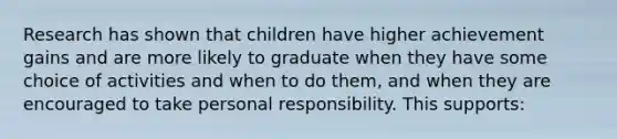 Research has shown that children have higher achievement gains and are more likely to graduate when they have some choice of activities and when to do them, and when they are encouraged to take personal responsibility. This supports: