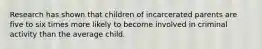 Research has shown that children of incarcerated parents are five to six times more likely to become involved in criminal activity than the average child.