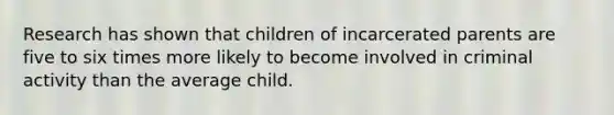 Research has shown that children of incarcerated parents are five to six times more likely to become involved in criminal activity than the average child.