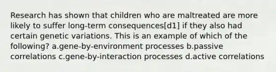 Research has shown that children who are maltreated are more likely to suffer long-term consequences[d1] if they also had certain genetic variations. This is an example of which of the following? a.gene-by-environment processes b.passive correlations c.gene-by-interaction processes d.active correlations