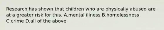 Research has shown that children who are physically abused are at a greater risk for this. A.mental illness B.homelessness C.crime D.all of the above