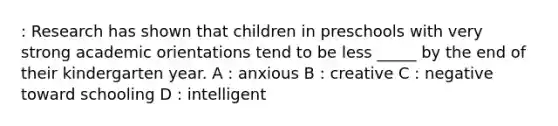 : Research has shown that children in preschools with very strong academic orientations tend to be less _____ by the end of their kindergarten year. A : anxious B : creative C : negative toward schooling D : intelligent