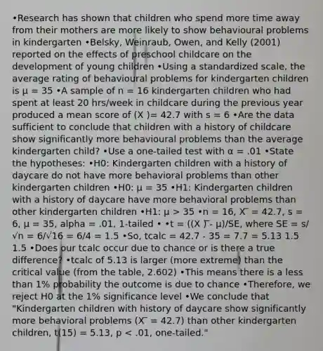 •Research has shown that children who spend more time away from their mothers are more likely to show behavioural problems in kindergarten •Belsky, Weinraub, Owen, and Kelly (2001) reported on the effects of preschool childcare on the development of young children •Using a standardized scale, the average rating of behavioural problems for kindergarten children is µ = 35 •A sample of n = 16 kindergarten children who had spent at least 20 hrs/week in childcare during the previous year produced a mean score of (X )= 42.7 with s = 6 •Are the data sufficient to conclude that children with a history of childcare show significantly more behavioural problems than the average kindergarten child? •Use a one-tailed test with α = .01 •State the hypotheses: •H0: Kindergarten children with a history of daycare do not have more behavioral problems than other kindergarten children •H0: µ = 35 •H1: Kindergarten children with a history of daycare have more behavioral problems than other kindergarten children •H1: µ > 35 •n = 16, X ̅ = 42.7, s = 6, µ = 35, alpha = .01, 1-tailed • •t = ((X ) ̅- µ)/SE, where SE = s/√n = 6/√16 = 6/4 = 1.5 •So, tcalc = 42.7 - 35 = 7.7 = 5.13 1.5 1.5 •Does our tcalc occur due to chance or is there a true difference? •tcalc of 5.13 is larger (more extreme) than the critical value (from the table, 2.602) •This means there is a less than 1% probability the outcome is due to chance •Therefore, we reject H0 at the 1% significance level •We conclude that "Kindergarten children with history of daycare show significantly more behavioral problems (X ̅ = 42.7) than other kindergarten children, t(15) = 5.13, p < .01, one-tailed."