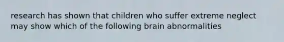 research has shown that children who suffer extreme neglect may show which of the following brain abnormalities