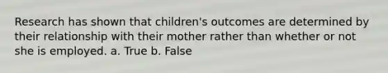 Research has shown that children's outcomes are determined by their relationship with their mother rather than whether or not she is employed. a. True b. False