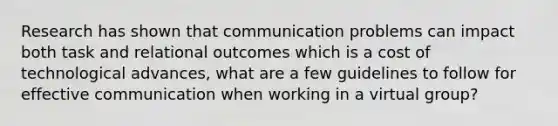 Research has shown that communication problems can impact both task and relational outcomes which is a cost of technological advances, what are a few guidelines to follow for effective communication when working in a virtual group?