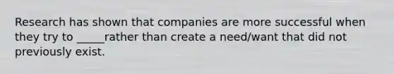 Research has shown that companies are more successful when they try to _____rather than create a need/want that did not previously exist.