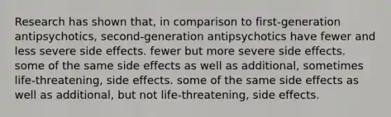 Research has shown that, in comparison to first-generation antipsychotics, second-generation antipsychotics have fewer and less severe side effects. fewer but more severe side effects. some of the same side effects as well as additional, sometimes life-threatening, side effects. some of the same side effects as well as additional, but not life-threatening, side effects.