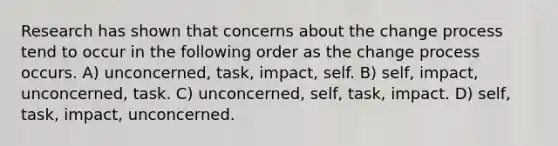 Research has shown that concerns about the change process tend to occur in the following order as the change process occurs. A) unconcerned, task, impact, self. B) self, impact, unconcerned, task. C) unconcerned, self, task, impact. D) self, task, impact, unconcerned.