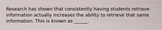 Research has shown that consistently having students retrieve information actually increases the ability to retrieve that same information. This is known as ______.