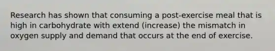 Research has shown that consuming a post-exercise meal that is high in carbohydrate with extend (increase) the mismatch in oxygen supply and demand that occurs at the end of exercise.