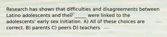 Research has shown that difficulties and disagreements between Latino adolescents and their _____ were linked to the adolescents' early sex initiation. A) All of these choices are correct. B) parents C) peers D) teachers