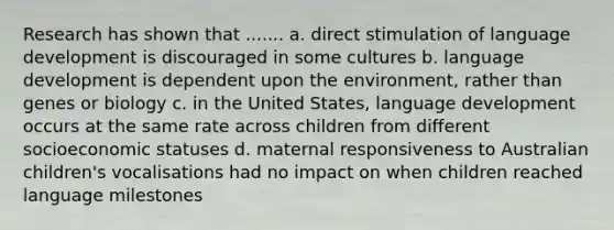 Research has shown that ....... a. direct stimulation of language development is discouraged in some cultures b. language development is dependent upon the environment, rather than genes or biology c. in the United States, language development occurs at the same rate across children from different socioeconomic statuses d. maternal responsiveness to Australian children's vocalisations had no impact on when children reached language milestones