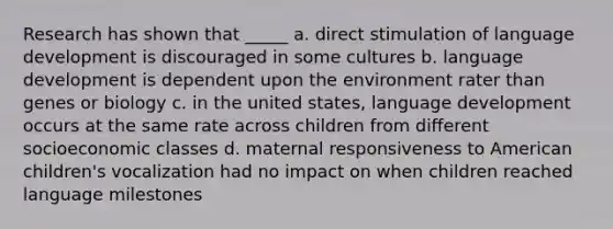 Research has shown that _____ a. direct stimulation of language development is discouraged in some cultures b. language development is dependent upon the environment rater than genes or biology c. in the united states, language development occurs at the same rate across children from different socioeconomic classes d. maternal responsiveness to American children's vocalization had no impact on when children reached language milestones