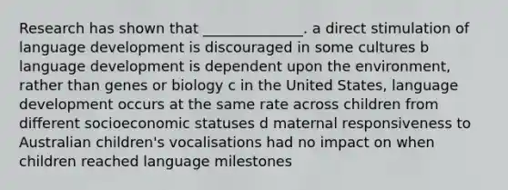 Research has shown that ______________. a direct stimulation of language development is discouraged in some cultures b language development is dependent upon the environment, rather than genes or biology c in the United States, language development occurs at the same rate across children from different socioeconomic statuses d maternal responsiveness to Australian children's vocalisations had no impact on when children reached language milestones