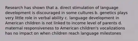 Research has shown that a. direct stimulation of language development is discouraged in some cultures b. genetics plays very little role in verbal ability c. language development in American children is not linked to income level of parents d. maternal responsiveness to American children's vocalizations has no impact on when children reach language milestones