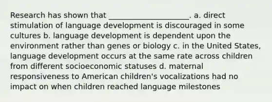 Research has shown that _____________________. a. direct stimulation of language development is discouraged in some cultures b. language development is dependent upon the environment rather than genes or biology c. in the United States, language development occurs at the same rate across children from different socioeconomic statuses d. maternal responsiveness to American children's vocalizations had no impact on when children reached language milestones