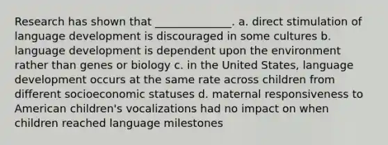 Research has shown that ______________. a. direct stimulation of language development is discouraged in some cultures b. language development is dependent upon the environment rather than genes or biology c. in the United States, language development occurs at the same rate across children from different socioeconomic statuses d. maternal responsiveness to American children's vocalizations had no impact on when children reached language milestones