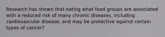 Research has shown that eating what food groups are associated with a reduced risk of many chronic diseases, including cardiovascular disease, and may be protective against certain types of cancer?