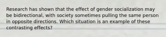 Research has shown that the effect of gender socialization may be bidirectional, with society sometimes pulling the same person in opposite directions. Which situation is an example of these contrasting effects?