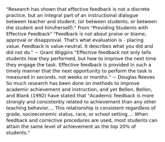 "Research has shown that effective feedback is not a discrete practice, but an integral part of an instructional dialogue between teacher and student, (or between students, or between the student and him/herself)." From "Providing Students with Effective Feedback" "Feedback is not about praise or blame, approval or disapproval. That's what evaluation is - placing value. Feedback is value-neutral. It describes what you did and did not do." ~ Grant Wiggins "Effective feedback not only tells students how they performed, but how to improve the next time they engage the task. Effective feedback is provided in such a timely manner that the next opportunity to perform the task is measured in seconds, not weeks or months." ~ Douglas Reeves So much research has been done on methods to improve academic achievement and instruction, and yet Bellon, Bellon, and Blank (1992) have stated that "Academic feedback is more strongly and consistently related to achievement than any other teaching behavior.... This relationship is consistent regardless of grade, socioeconomic status, race, or school setting.... When feedback and corrective procedures are used, most students can attain the same level of achievement as the top 20% of students."