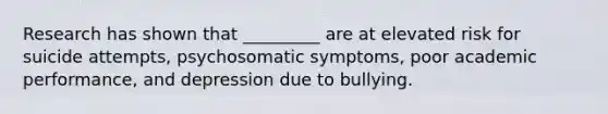 Research has shown that _________ are at elevated risk for suicide attempts, psychosomatic symptoms, poor academic performance, and depression due to bullying.