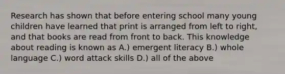 Research has shown that before entering school many young children have learned that print is arranged from left to right, and that books are read from front to back. This knowledge about reading is known as A.) emergent literacy B.) whole language C.) word attack skills D.) all of the above