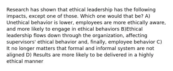 Research has shown that ethical leadership has the following impacts, except one of those. Which one would that be? A) Unethical behavior is lower, employees are more ethically aware, and more likely to engage in ethical behaviors B)Ethical leadership flows down through the organization, affecting supervisors' ethical behavior and, finally, employee behavior C) It no longer matters that formal and informal system are not aligned D) Results are more likely to be delivered in a highly ethical manner