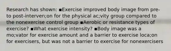 Research has shown: ▪Exercise improved body image from pre- to post-interven;on for the physical ac;vity group compared to the nonexercise control group ▪Aerobic or resistance types of exercise? ▪What exercise intensity? ▪Body image was a mo;vator for exercise amount and a barrier to exercise loca;on for exercisers, but was not a barrier to exercise for nonexercisers