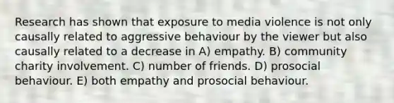 Research has shown that exposure to media violence is not only causally related to aggressive behaviour by the viewer but also causally related to a decrease in A) empathy. B) community charity involvement. C) number of friends. D) prosocial behaviour. E) both empathy and prosocial behaviour.