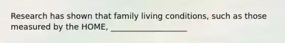 Research has shown that family living conditions, such as those measured by the HOME, ___________________