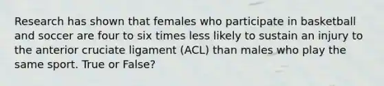 Research has shown that females who participate in basketball and soccer are four to six times less likely to sustain an injury to the anterior cruciate ligament (ACL) than males who play the same sport. True or False?