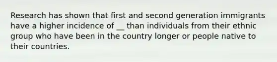 Research has shown that first and second generation immigrants have a higher incidence of __ than individuals from their ethnic group who have been in the country longer or people native to their countries.