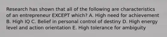 Research has shown that all of the following are characteristics of an entrepreneur EXCEPT which? A. High need for achievement B. High IQ C. Belief in personal control of destiny D. High energy level and action orientation E. High tolerance for ambiguity