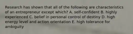 Research has shown that all of the following are characteristics of an entrepreneur except which? A. self-confident B. highly experienced C. belief in personal control of destiny D. high energy level and action orientation E. high tolerance for ambiguity