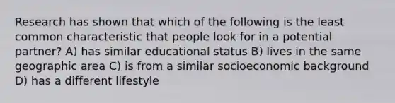 Research has shown that which of the following is the least common characteristic that people look for in a potential partner? A) has similar educational status B) lives in the same geographic area C) is from a similar socioeconomic background D) has a different lifestyle