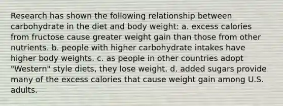 Research has shown the following relationship between carbohydrate in the diet and body weight: a. excess calories from fructose cause greater weight gain than those from other nutrients. b. people with higher carbohydrate intakes have higher body weights. c. as people in other countries adopt "Western" style diets, they lose weight. d. added sugars provide many of the excess calories that cause weight gain among U.S. adults.