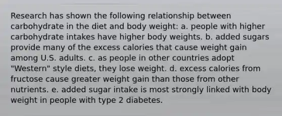 Research has shown the following relationship between carbohydrate in the diet and body weight: a. ​people with higher carbohydrate intakes have higher body weights. b. ​added sugars provide many of the excess calories that cause weight gain among U.S. adults. c. ​as people in other countries adopt "Western" style diets, they lose weight. d. ​excess calories from fructose cause greater weight gain than those from other nutrients. e. ​added sugar intake is most strongly linked with body weight in people with type 2 diabetes.