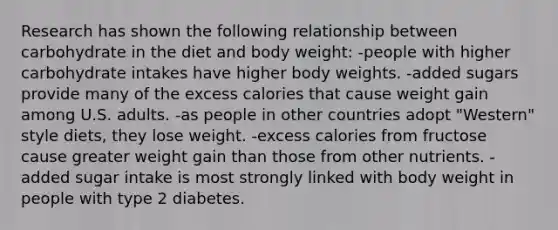 Research has shown the following relationship between carbohydrate in the diet and body weight: ​-people with higher carbohydrate intakes have higher body weights. ​-added sugars provide many of the excess calories that cause weight gain among U.S. adults. -​as people in other countries adopt "Western" style diets, they lose weight. ​-excess calories from fructose cause greater weight gain than those from other nutrients. ​-added sugar intake is most strongly linked with body weight in people with type 2 diabetes.