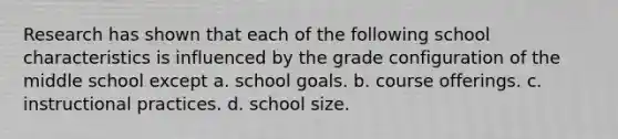 Research has shown that each of the following school characteristics is influenced by the grade configuration of the middle school except a. ​school goals. b. ​course offerings. c. ​instructional practices. d. ​school size.