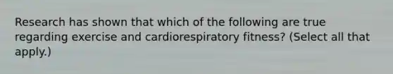 Research has shown that which of the following are true regarding exercise and cardiorespiratory fitness? (Select all that apply.)