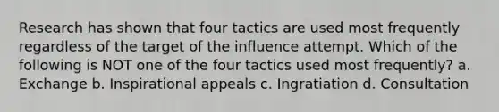 Research has shown that four tactics are used most frequently regardless of the target of the influence attempt. Which of the following is NOT one of the four tactics used most frequently? a. Exchange b. Inspirational appeals c. Ingratiation d. Consultation