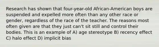 Research has shown that four-year-old African-American boys are suspended and expelled more often than any other race or gender, regardless of the race of the teacher. The reasons most often given are that they just can't sit still and control their bodies. This is an example of A) age stereotype B) recency effect C) halo effect D) implicit bias