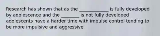 Research has shown that as the _____________ is fully developed by adolescence and the ________ is not fully developed adolescents have a harder time with impulse control tending to be more impulsive and aggressive